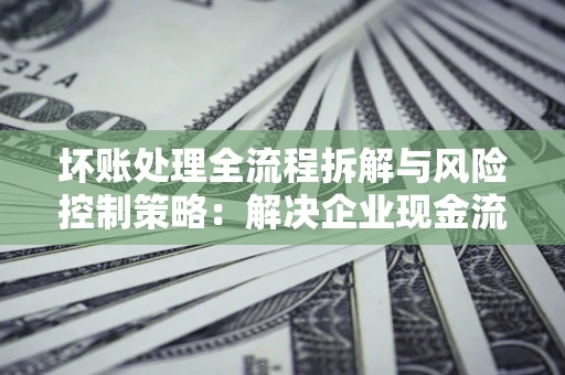 济南坏账处理全流程拆解与风险控制策略：解决企业现金流顽疾的实战指南