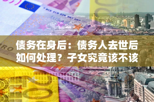 济南债务在身后：债务人去世后如何处理？子女究竟该不该还钱？