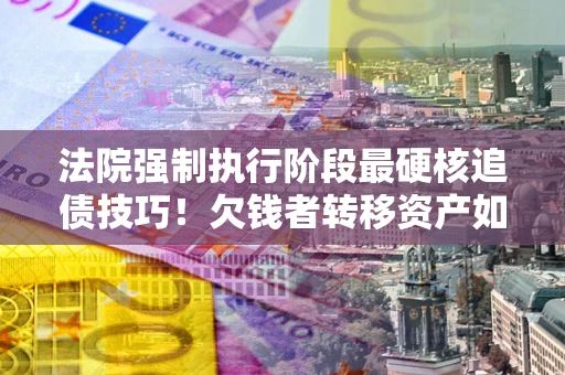 济南法院强制执行阶段最硬核追债技巧！欠钱者转移资产如何破解？