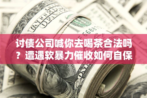 济南讨债公司喊你去喝茶合法吗？遭遇软暴力催收如何自保？