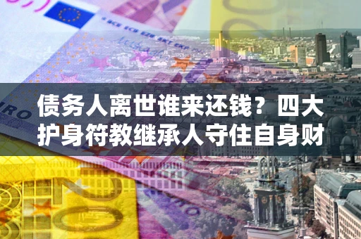济南债务人离世谁来还钱？四大护身符教继承人守住自身财产