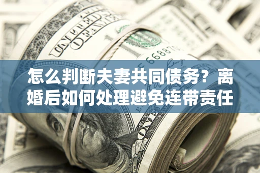 济南怎么判断夫妻共同债务？离婚后如何处理避免连带责任？